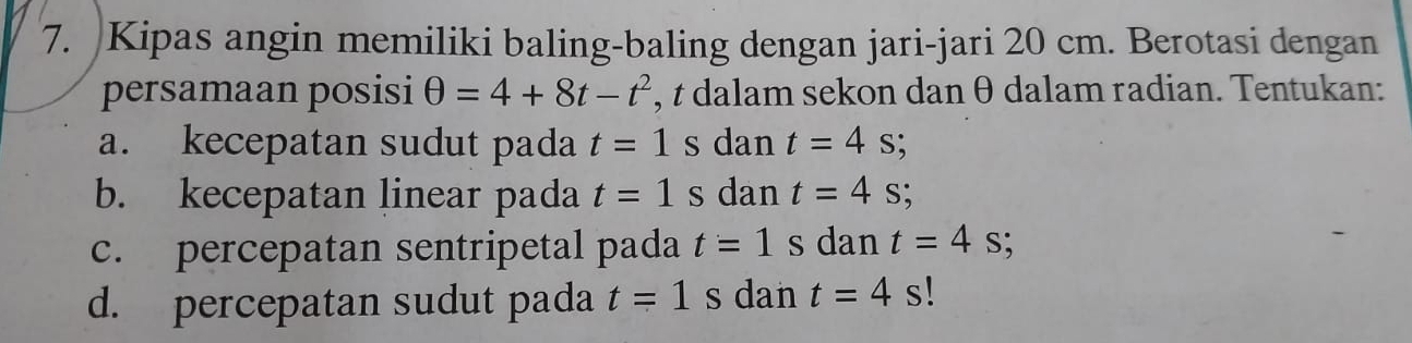 Kipas angin memiliki baling-baling dengan jari-jari 20 cm. Berotasi dengan 
persamaan posisi θ =4+8t-t^2 , t dalam sekon dan θ dalam radian. Tentukan: 
a. kecepatan sudut pada t=1 s dan t=4s; 
b. kecepatan linear pada t=1 s dan t=4s; 
c. percepatan sentripetal pada t=1 s dan t=4s
d. percepatan sudut pada t=1s dan t=4 s!