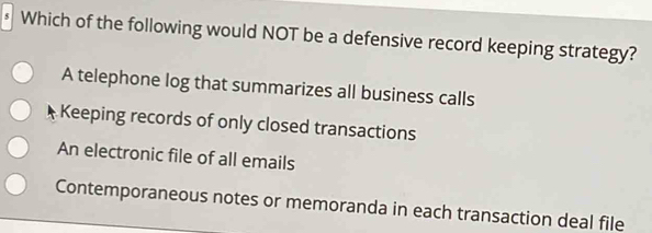 Which of the following would NOT be a defensive record keeping strategy?
A telephone log that summarizes all business calls
Keeping records of only closed transactions
An electronic file of all emails
Contemporaneous notes or memoranda in each transaction deal file