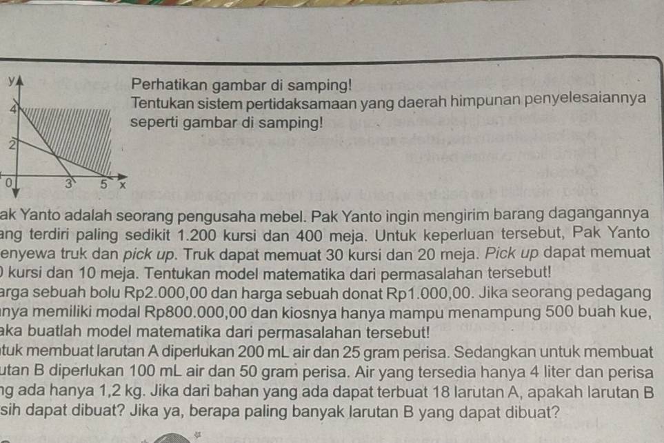 erhatikan gambar di samping! 
ntukan sistem pertidaksamaan yang daerah himpunan penyelesaiannya 
perti gambar di samping! 
0 
ak Yanto adalah seorang pengusaha mebel. Pak Yanto ingin mengirim barang dagangannya 
ang terdiri paling sedikit 1.200 kursi dan 400 meja. Untuk keperluan tersebut, Pak Yanto 
enyewa truk dan pick up. Truk dapat memuat 30 kursi dan 20 meja. Pick up dapat memuat
0 kursi dan 10 meja. Tentukan model matematika dari permasalahan tersebut! 
arga sebuah bolu Rp2.000,00 dan harga sebuah donat Rp1.000,00. Jika seorang pedagang 
nya memiliki modal Rp800.000,00 dan kiosnya hanya mampu menampung 500 buah kue, 
aka buatlah model matematika dari permasalahan tersebut! 
tuk membuat larutan A diperlukan 200 mL air dan 25 gram perisa. Sedangkan untuk membuat 
utan B diperlukan 100 mL air dan 50 gram perisa. Air yang tersedia hanya 4 liter dan perisa 
ng ada hanya 1,2 kg. Jika dari bahan yang ada dapat terbuat 18 larutan A, apakah larutan B 
sih dapat dibuat? Jika ya, berapa paling banyak larutan B yang dapat dibuat?