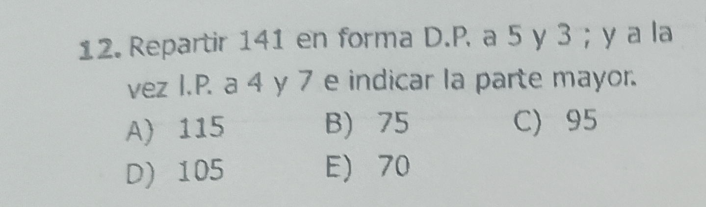 Repartir 141 en forma D. P. a 5 y 3; y a la
vez I.P. a 4 y 7 e indicar la parte mayor.
A) 115 B) 75 C) 95
D) 105 E) 70