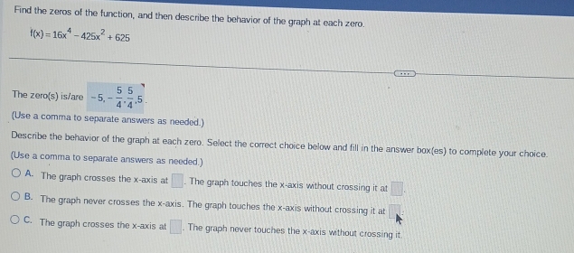 Find the zeros of the function, and then describe the behavior of the graph at each zero.
f(x)=16x^4-425x^2+625
The zero(s) is/are -5, - 5/4 ,  5/4 , 5. 
(Use a comma to separate answers as needed.)
Describe the behavior of the graph at each zero. Select the correct choice below and fill in the answer box(es) to complete your choice.
(Use a comma to separate answers as needed.)
A. The graph crosses the x-axis at □. The graph touches the x-axis without crossing it at □.
B. The graph never crosses the x-axis. The graph touches the x-axis without crossing it at □ :
C. The graph crosses the x-axis at □. The graph never touches the x-axis without crossing it