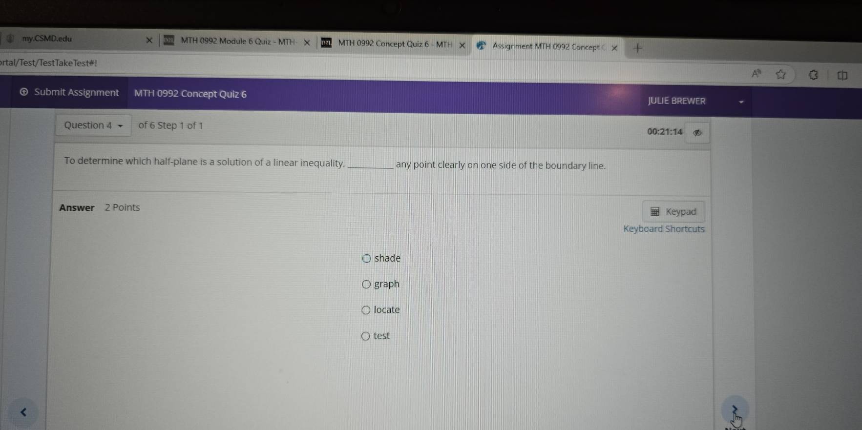 my.CSMD.edu MTH 0992 Module 6 Quiz - MTH MTH 0992 Concept Quiz 6 - M1 Assignment MTH 0992 Concept x 
ortal/Test/TestTakeTest#! 
Submit Assignment MTH 0992 Concept Quiz 6 JULIE BREWER 
Question 4 of 6 Step 1 of 1 
00:21:14 
To determine which half-plane is a solution of a linear inequality, _any point clearly on one side of the boundary line. 
Answer 2 Points 
Keypad 
Keyboard Shortcuts 
shade 
graph 
locate 
test