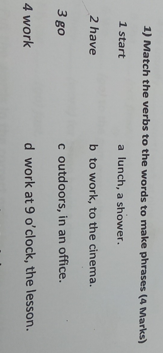 Match the verbs to the words to make phrases (4 Marks)
1 start a lunch, a shower.
2 have b to work, to the cinema.
3 go c outdoors, in an office.
4 work d work at 9 o'clock, the lesson.