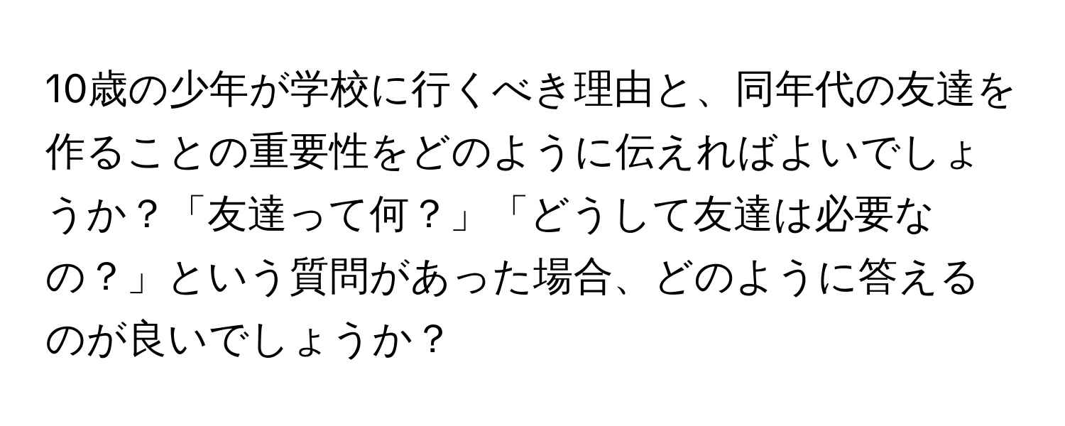 10歳の少年が学校に行くべき理由と、同年代の友達を作ることの重要性をどのように伝えればよいでしょうか？「友達って何？」「どうして友達は必要なの？」という質問があった場合、どのように答えるのが良いでしょうか？