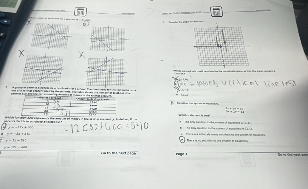 Os mo Rerotes My V  A Gras 8ma
Which system of equations has a solution of (-5, -2)
3. Consider the gra function.
function? Which ordered pair could be added to the coordinate plane so that the graph remains a
(-1,0)
(0,2)
2. A group of parents purchase new textbooks for a school. The funds used for the textbooks come
(1,-2)
out of a savings account used by the parents. The table shows the number of textbooks the (2,2)
parents buy and the corresponding amoun
Consider the system of equations
5x+2y=10
5x+2y=12
Which statement is true?
Whicepresents the amount of money in the savings account, y, in dollars, if the
parents decide to purchase x textbooks? A The only solution to the system of equations is (0,2)
A y=-12x+600
B The only solution to the system of equations is (2,1)
B y=-5x+540
C There are infinitely many solutions to the system of equations.
C y=5x-540
D There is no solution to the system of equations.
y=12x-600
2 Go to the next page Page 3 Go to the next pag