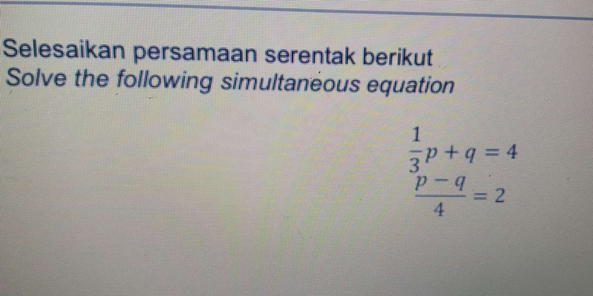 Selesaikan persamaan serentak berikut 
Solve the following simultaneous equation
 1/3 p+q=4
 (p-q)/4 =2