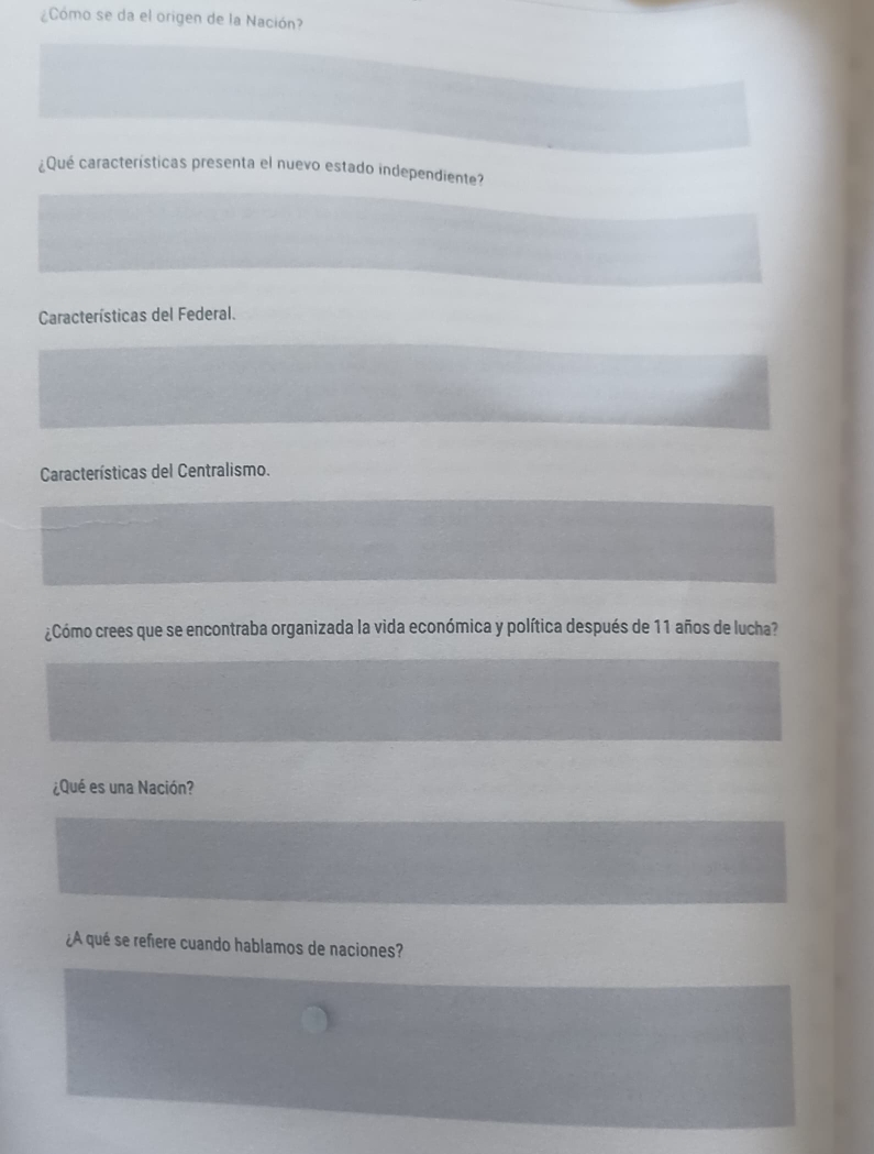 ¿Cómo se da el origen de la Nación? 
¿Qué características presenta el nuevo estado independiente? 
Características del Federal. 
Características del Centralismo. 
¿Cómo crees que se encontraba organizada la vida económica y política después de 11 años de lucha? 
¿Qué es una Nación? 
¿A qué se refiere cuando hablamos de naciones?