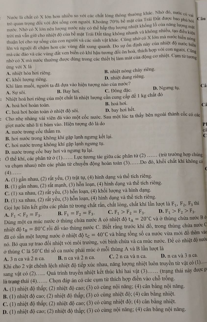 Nước là chất có X lớn hơn nhiều so với các chất lỏng thông thường khác. Nhờ đó, nước có vai
trò quan trọng đối với đời sống con người. Khoảng 70% bề mặt của Trái Đất được bao phủ bởi Câu
nước. Nhờ có X lớn nên lượng nước này có thể hấp thụ lượng nhiệt khổng lồ của năng lượng mặt
trời mà vẫn giữ cho nhiệt độ của bề mặt Trái Đất tăng không nhanh và không nhiều, tạo điều kiện
thuân lợi cho sự sống của con người và các sinh vật khác. Cũng nhờ có X lớn mà nước biển nóng
lên và nguội đi chậm hơn các vùng đất xung quanh. Do sự ổn định này của nhiệt độ nước biển
mà các đảo và các vùng đất ven biển có khí hậu tương đối ôn hoà, thích hợp với con người. Cũng
nhờ có X mà nước thường được dùng trong các thiết bị làm mát của động cơ nhiệt. Cụm từ tương
ứng với X là
A nhiệt hóa hơi riêng. B. nhiệt nóng chảy riêng.
C. khối lượng riêng. D. nhiệt dung riêng.
Khi làm muối, người ta đã dựa vào hiện tượng nào của nước?
A. Sự sôi. B. Bay hơi. C. Đông đặc. D. Ngưng tụ. Câ
: Nhiệt hoá hơi riêng của một chất là nhiệt lượng cần cung cấp để 1 kg chất đó
A. hoá hơi hoàn toàn. B. hoá hơi.
C. hoá hơi hoàn toàn ở nhiệt độ sôi.
D. bay hơi hết. Câ
: Cho nhẹ nhàng vài viên đá vào một cốc nước. Sau một lúc ta thấy bên ngoài thành cốc có các
giọt nước nhỏ li ti bám vào. Hiện tượng đó là do Pl
A. nước trong cốc thấm ra.
câ
B. hơi nước trong không khí gặp lạnh ngưng kết lại.
C
C. hơi nước trong không khí gặp lạnh ngưng tụ.
D. nước trong cốc bay hơi và ngưng tụ lại.
Ở thể khí, các phân tử ở (1)... Lực tương tác giữa các phân tử (2) .. (trừ trường hợp chúng
va chạm nhau) nên các phân tử chuyển động hoàn toàn (3)....Do đó, khối chất khí không có
(4)……
A. (1) gần nhau, (2) rất yếu, (3) trật tự, (4) hình dạng và thể tích riêng.
B. (1) gần nhau, (2) rất mạnh, (3) hỗn loạn, (4) hình dạng và thể tích riêng.
C. (1) xa nhau, (2) rất yếu, (3) hỗn loạn, (4) khối lượng và hình dạng.
D. (1) xa nhau, (2) rất yếu, (3) hỗn loạn, (4) hình dạng và thể tích riêng.
Gọi lực liên kết giữa các phân tử trong chất rắn, chất lỏng, chất khí lần lượt là F_1,F_2 F_3 thì
A. F_1 B. F_1=F_2=F_3. C. F_1>F_2=F_3. D. F_1>F_2>F_3.
Dùng một ca múc nước ở thùng chứa nước A có nhiệt độ t_A=20°C và ở thùng chứa nước B ở
nhiệt độ t_B=80°C rồi đổ vào thùng nước C. Biết rằng trước khi đổ, trong thùng chứa nước C
đã có sẵn một lượng nước ở nhiệt độ t_C=40°C và bằng tổng số ca nước vừa mới đồ thêm vào
nó. Bỏ qua sự trao đổi nhiệt với môi trường, với bình chứa và ca múc nước. Để có nhiệt độ nước
ở thùng C là 50°C thì số ca nước phải múc ở mỗi thùng A và B lần lượt là
A. 3 n ca và 2 n ca. B. n ca và 2 n ca. C. 2 n ca và n ca. D. n ca và 3 n ca.
Khi cho 2 vật chênh lệch nhiệt độ tiếp xúc nhau, năng lượng nhiệt luôn truyền từ vật có (1).....
sang vật có (2)...... Quá trình truyền nhiệt kết thúc khi hai vật (3)... (trang thái này được gọ
là trạng thái (4)..... Chọn đáp án có các cụm từ thích hợp điền vào chỗ trống.
A. (1) nhiệt độ thấp; (2) nhiệt độ cao; (3) có cùng nội năng; (4) cân bằng nội năng.
B. (1) nhiệt độ cao; (2) nhiệt độ thấp; (3) có cùng nhiệt độ; (4) cân bằng nhiệt.
C. (1) nhiệt độ thấp; (2) nhiệt độ cao; (3) có cùng nhiệt độ; (4) cân bằng nhiệt.
D. (1) nhiệt độ cao; (2) nhiệt độ thấp; (3) có cùng nội năng; (4) cân bằng nội năng.