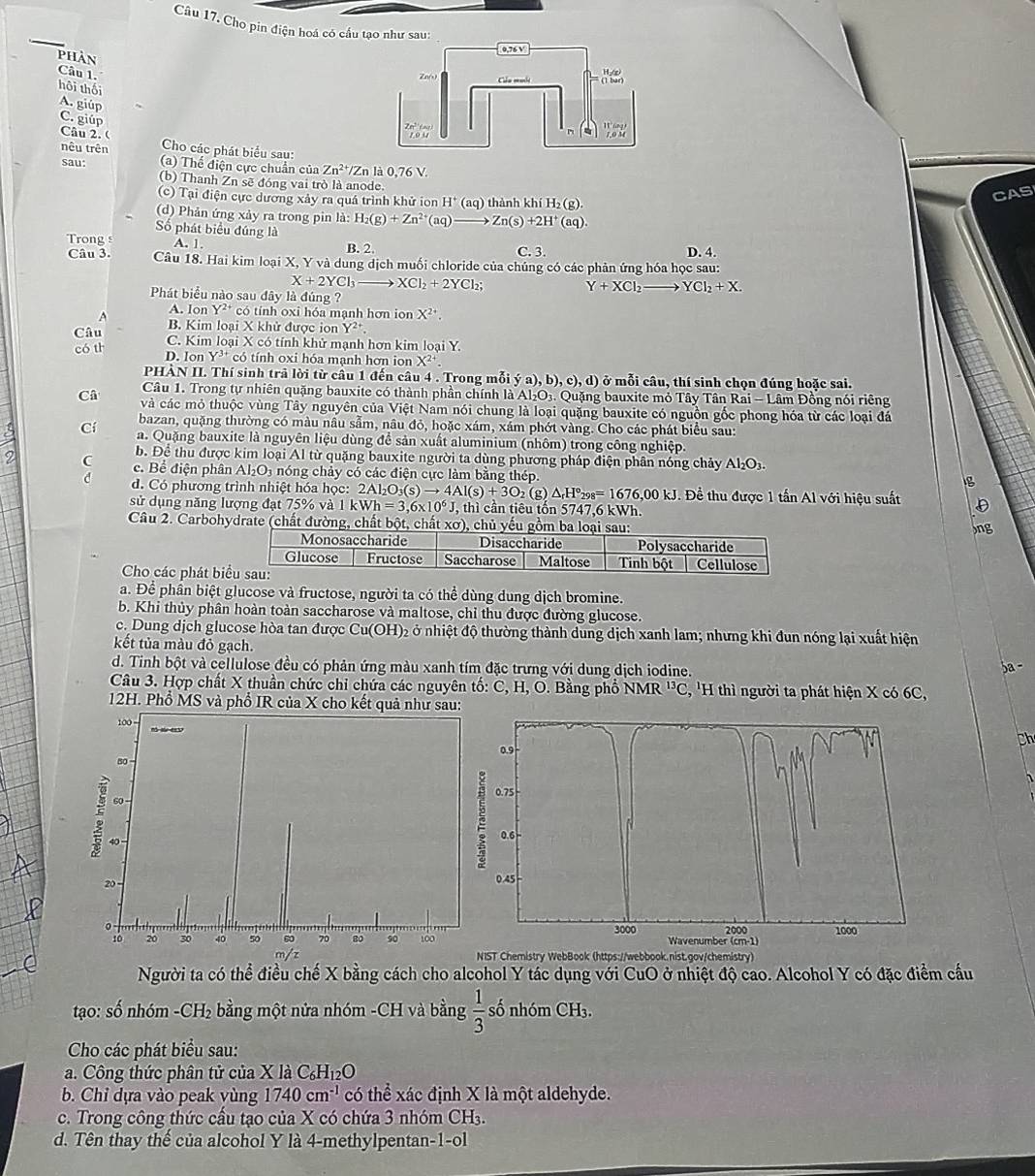 Câầu 17. Cho pin điện hoá có cấu tạo như sau:
phần
Câu 1. hôi thối
A. giúp
C. giúp
Câu 2. (  Cho các phát biểu sau:
nêu trên
sau: (a) Thể điện cực chuẩn của Zn^2 /Zn là 0,76 V.
(b) Thanh Zn sẽ đóng vai trò là anode.
CAS
c) Tại điện cực dương xảy ra quá trình khử ion H^+(aq) ) thành khí H₂ (g).
(d) Phản ứng xảy ra trong pin là: H_2(g)+Zn^(2+)(aq)to Zn(s)+2H^+(aq).
Số phát biểu đúng là
Trong s A. 1. B. 2. C. 3.
D. 4.
Câu 3. Câu 18. Hai kim loại X, Y và dung dịch muối chloride của chúng có các phản ứng hóa học sau:
X+2YCl_3 XCl_2+2YCl_2;
Y+XCl_2to YCl_2+X.
Phát biểu nào sau đây là đúng ?
A A. Ion Y^(24) có tính oxi hóa mạnh hơn ion X^(2+).
B. Kim loại X khử được iọn Y^2
Câu C. Kim loại X có tính khử mạnh hơn kim loại Y.
có th D. Ion Y^(3+) có tính oxi hóa mạnh hơn ion X^(2+).
PHÀN II. Thí sinh trả lời từ câu 1 đến câu 4 . Trong mỗi ya),b),c),d) ở mỗi câu, thí sinh chọn đúng hoặc sai.
Câu 1. Trong tự nhiên quặng bauxite có thành phần chính là Al_2O_3. Quặng bauxite mỏ Tây Tân Rai - Lâm Đồng nói riêng
Câ và các mỏ thuộc vùng Tây nguyên của Việt Nam nói chung là loại quặng bauxite có nguồn gốc phong hóa từ các loại đá
bazan, quặng thường có màu nâu sẫm, nâu đỏ, hoặc xám, xám phớt vàng. Cho các phát biểu sau:
Cí a. Quặng bauxite là nguyên liệu dùng để sản xuất aluminium (nhôm) trong công nghiệp.
b. Để thu được kim loại Al từ quặng bauxite người ta dùng phương pháp điện phân nóng chảy Al_2O_3.
9 C c. Bể điện phân Al_2O_3 a nóng chảy có các điện cực làm bằng thép.
g
d. Có phương trình nhiệt hóa học: 2Al_2O_3(s)to 4Al(s)+3O_2 (g) △ _rH°_298=1676,00kJ. Để thu được 1 tấn Al với hiệu suất D
sử dụng năng lượng đạt 75% valkWh=3,6* 10^6J, , thì cần tiêu tốn 5747.6 kWh. )ng
Câu 2. Carbohydrate (chất đường, chất bột, chất xơ
Cho các phát bi
a. Để phần biệt glucose và fructose, người ta có thể dùng dung dịch bromine.
b. Khi thủy phân hoàn toàn saccharose và maltose, chỉ thu được đường glucose.
c. Dung dịch glucose hòa tan được Cu(OH)₂ ở nhiệt độ thường thành dung dịch xanh lam; nhưng khi đun nóng lại xuất hiện
kết tủa màu đỏ gạch.
d. Tinh bột và cellulose đều có phản ứng màu xanh tím đặc trưng với dung dịch iodine.
5a -
Câu 3. Hợp chất X thuần chức chỉ chứa các nguyên tố: C, H, O. Bằng phổ NMR^(13)C , 'H thì người ta phát hiện X có 6C,
12H. Phổ MS và phổ IR của X cho kết quả như sau:
Ch
1
 
ST Chemistry WebBook (https://webbook.nist.gov/chemistry)
Người ta có thể điều chế X bằng cách cho alcohol Y tác dụng với CuO ở nhiệt độ cao. Alcohol Y có đặc điểm cầu
tạo: số nhóm -CH₂ bằng một nửa nhóm -CH và bằng  1/3  số nhóm CH_3.
Cho các phát biểu sau:
a. Công thức phân tử của X là C _6H_12O
b. Chỉ dựa vào peak vùng 1740cm^(-1) có thể xác định X là một aldehyde.
c. Trong công thức cấu tạo của X có chứa 3 nhóm CH_3.
d. Tên thay thế của alcohol Y là 4-methylpentan-1-ol