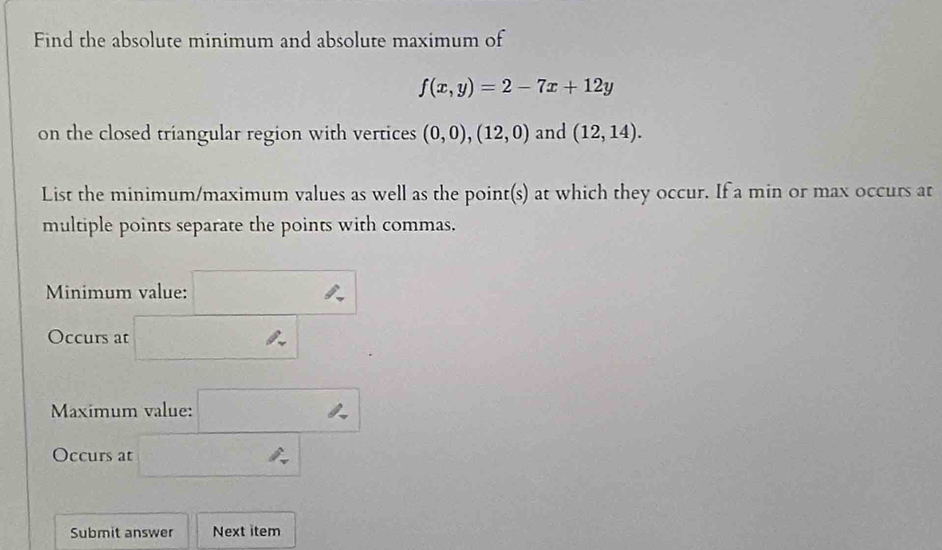 Find the absolute minimum and absolute maximum of
f(x,y)=2-7x+12y
on the closed triangular region with vertices (0,0),(12,0) and (12,14). 
List the minimum/maximum values as well as the point(s) at which they occur. If a min or max occurs at 
multiple points separate the points with commas. 
Minimum value: □ 
Occurs at □ _ . 
Maximum value: □ 
Occurs at □ 
Submit answer Next item