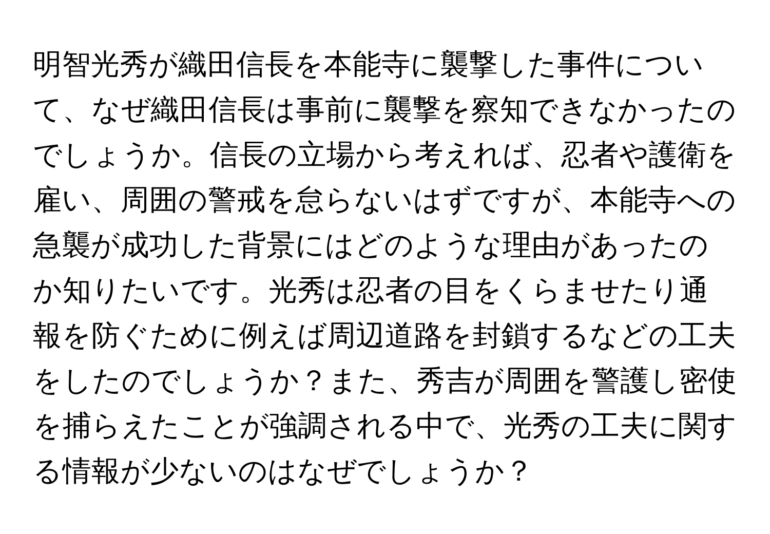 明智光秀が織田信長を本能寺に襲撃した事件について、なぜ織田信長は事前に襲撃を察知できなかったのでしょうか。信長の立場から考えれば、忍者や護衛を雇い、周囲の警戒を怠らないはずですが、本能寺への急襲が成功した背景にはどのような理由があったのか知りたいです。光秀は忍者の目をくらませたり通報を防ぐために例えば周辺道路を封鎖するなどの工夫をしたのでしょうか？また、秀吉が周囲を警護し密使を捕らえたことが強調される中で、光秀の工夫に関する情報が少ないのはなぜでしょうか？