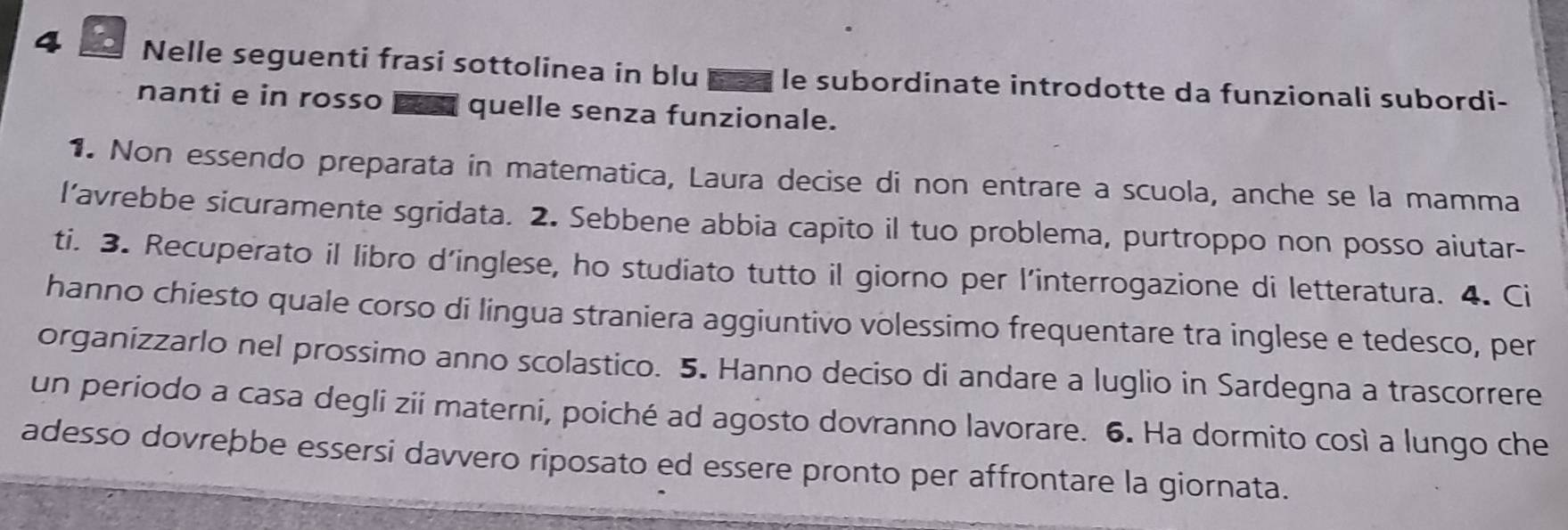 Nelle seguenti frasi sottolinea in blu a le subordinate introdotte da funzionali subordi- 
nanti e in rosso quelle senza funzionale. 
1. Non essendo preparata in matematica, Laura decise di non entrare a scuola, anche se la mamma 
l’avrebbe sicuramente sgridata. 2. Sebbene abbia capito il tuo problema, purtroppo non posso aiutar- 
ti. 3. Recuperato il libro d’inglese, ho studiato tutto il giorno per l'interrogazione di letteratura. 4. Ci 
hanno chiesto quale corso di lingua straniera aggiuntivo volessimo frequentare tra inglese e tedesco, per 
organizzarlo nel prossimo anno scolastico. 5. Hanno deciso di andare a luglio in Sardegna a trascorrere 
un periodo a casa degli zii materni, poiché ad agosto dovranno lavorare. 6. Ha dormito così a lungo che 
adesso dovreþbe essersi davvero riposato ed essere pronto per affrontare la giornata.