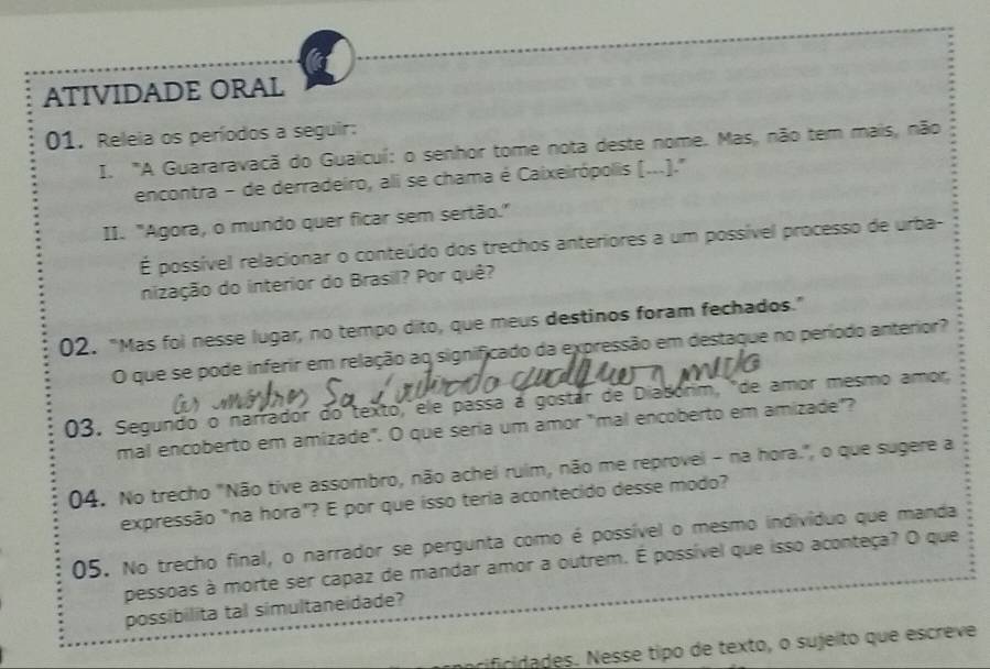 ATIVIDADE ORAL 
01. Releia os períodos a seguir: 
I. "A Guararavacã do Guaicuí: o senhor tome nota deste nome. Mas, não tem mais, não 
encontra - de derradeiro, ali se chama é Caixeirópolis (...).' 
II. "Agora, o mundo quer ficar sem sertão." 
É possível relacionar o conteúdo dos trechos anteriores a um possível processo de urba- 
nização do interior do Brasil? Por quê? 
02. "Mas foi nesse lugar, no tempo dito, que meus destinos foram fechados.” 
O que se pode inferir em relação ao significado da expressão em destaque no período anterior? 
03. Segundo o narrador do texto, ele passa a gostár de Diadónim, de amor mesmo amor 
mal encoberto em amizade". O que seria um amor "mal encoberto em amizade"? 
04. No trecho "Não tive assombro, não achei ruim, não me reprovei - na hora.", o que sugere a 
expressão "na hora"? E por que isso teria acontecido desse modo? 
05. No trecho final, o narrador se pergunta como é possível o mesmo indivíduo que manda 
pessoas à morte ser capaz de mandar amor a outrem. É possível que isso aconteça? O que 
possibilita tal simultaneidade? 
rifcidades. Nesse tipo de texto, o sujeito que escreve