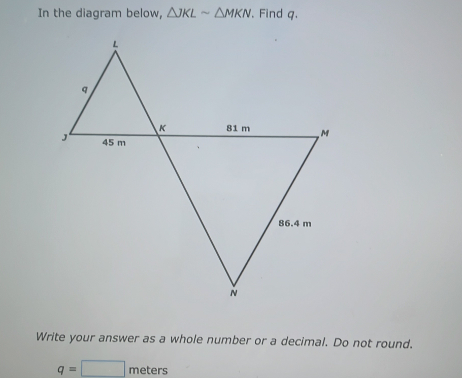 In the diagram below, △ JKLsim △ MKN. Find q. 
Write your answer as a whole number or a decimal. Do not round.
q=□ meters