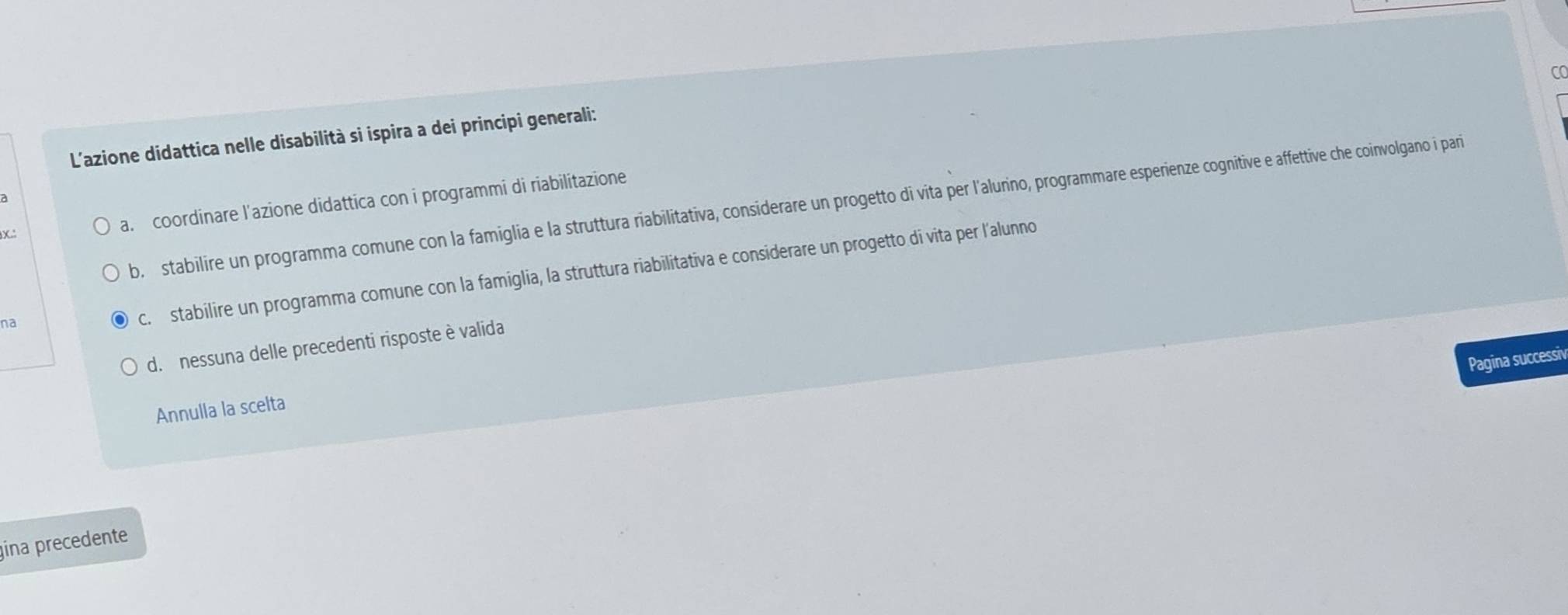 CO
L'azione didattica nelle disabilità si ispira a dei principi generali:
a. coordinare l'azione didattica con i programmi di riabilitazione
b, stabilire un programma comune con la famiglia e la struttura riabilitativa, considerare un progetto di vita per l'alurino, programmare esperienze cognitive e affettive che coinvolgano i pari
na
c. stabilire un programma comune con la famiglia, la struttura riabilitativa e considerare un progetto di vita per l'alunno
d. nessuna delle precedenti risposte è valida
Pagina successiv
Annulla la scelta
ina precedente