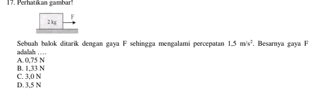 Perhatikan gambar!
F
2 kg
Sebuah balok ditarik dengan gaya F sehingga mengalami percepatan 1,5m/s^2. Besarnya gaya F
adalah …
A. 0,75 N
B. 1,33 N
C. 3,0 N
D. 3,5 N