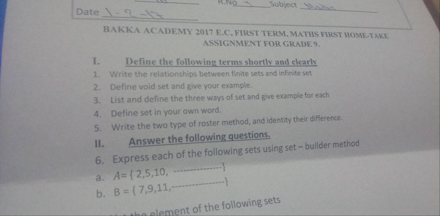 N_ Subject 
_ 
Date 
_ 
BAKKA ACADEMY 2017 E.C, FIRST TERM, MATHS FIRST HOME-TAKE 
ASSIGNMENT FOR GRADE 9. 
I. Define the following terms shortly and clearly 
1. Write the relationships between finite sets and infinite set 
2. Define void set and give your example. 
3. List and define the three ways of set and give example for each 
4. Define set in your own word. 
5. Write the two type of roster method, and identity their difference. 
II. Answer the following questions. 
6. Express each of the following sets using set - builder method
A= 2,5,10,·s 
a. B= 7,9,11,...
b. 
n element of the following sets .