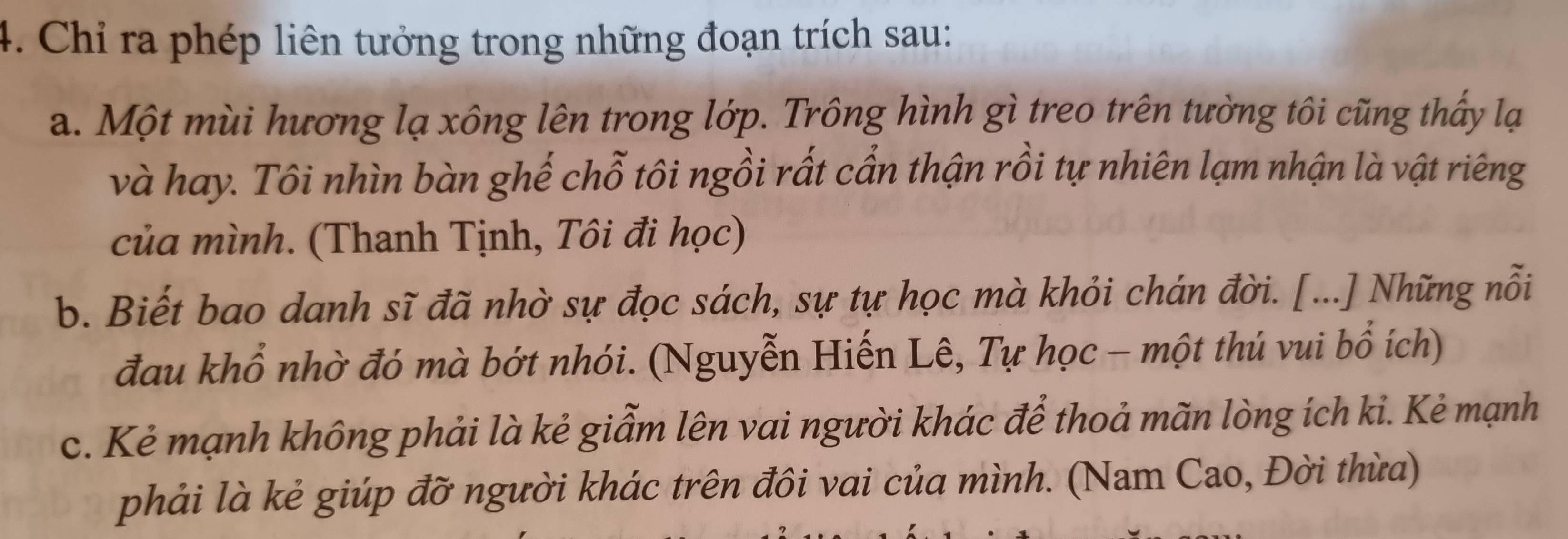 Chỉ ra phép liên tưởng trong những đoạn trích sau: 
a. Một mùi hương lạ xông lên trong lớp. Trông hình gì treo trên tường tôi cũng thấy lạ 
và hay. Tôi nhìn bàn ghế chỗ tôi ngồi rất cần thận rồi tự nhiên lạm nhận là vật riêng 
của mình. (Thanh Tịnh, Tôi đi học) 
b. Biết bao danh sĩ đã nhờ sự đọc sách, sự tự học mà khỏi chán đời. [...] Những nỗi 
đau khổ nhờ đó mà bớt nhói. (Nguyễn Hiến Lê, Tự học - một thú vui bổ ích) 
c. Kẻ mạnh không phải là kẻ giẫm lên vai người khác để thoả mãn lòng ích kỉ. Kẻ mạnh 
phải là kẻ giúp đỡ người khác trên đôi vai của mình. (Nam Cao, Đời thừa)