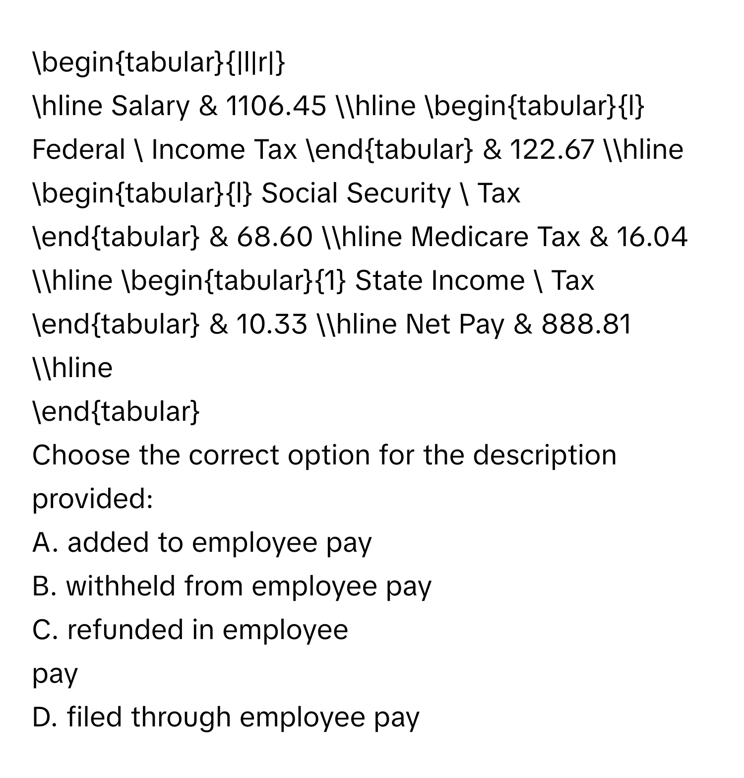 begintabular|l|r| 
hline Salary & 1106.45 hline begintabularl Federal  Income Tax endtabular & 122.67 hline begintabularl Social Security  Tax 
endtabular & 68.60 hline Medicare Tax & 16.04 hline begintabular1 State Income  Tax endtabular & 10.33 hline Net Pay & 888.81 hline 
endtabular
Choose the correct option for the description provided:
A. added to employee pay
B. withheld from employee pay
C. refunded in employee 
pay
D. filed through employee pay