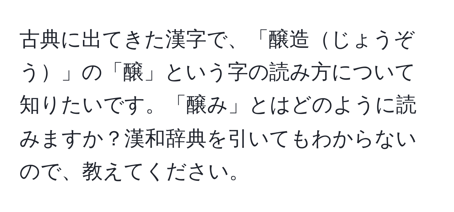 古典に出てきた漢字で、「醸造じょうぞう」の「醸」という字の読み方について知りたいです。「醸み」とはどのように読みますか？漢和辞典を引いてもわからないので、教えてください。