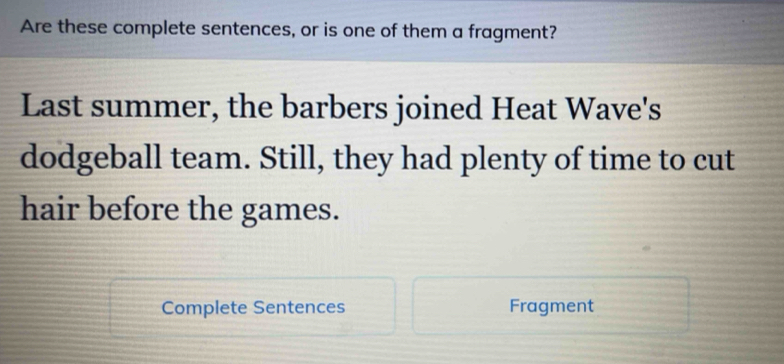 Are these complete sentences, or is one of them a fragment? 
Last summer, the barbers joined Heat Wave's 
dodgeball team. Still, they had plenty of time to cut 
hair before the games. 
Complete Sentences Fragment