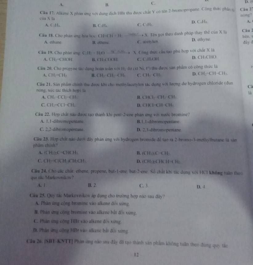 A. D. (
B.
C.
Cầu 17. Alkene X phân ứng với dung dịch HBr thu được chất Y có tên 2-bromopropane. Công thức phần tỷ Câu 2'''
nóng?
của X là A. 
A. C_2H_4 B. C₃H₄. C. C₃H₂ D.C₆H₄.
Cầu 18. Cho phân ứng hóa học: CH CH+11 Li=Bar.C  X. Tên gọi theo danh pháp thay thế của X lã Câu 2 bēn,
A. cthane B. ethene C. acetylen D. ethyne đày đ
Câu 19, Cho phân ưng: C H+H() , , X. Công thức cầu tạo phù hợp với chất X là
A. CH_2=CHOH B. CH:COOH C.C:H₃OH D. CH₃CHO.
Câu 20. Cho propyne tác dụng hoàn toàn với H_2 dur x1 Ni,t°) hu được sản phẩm có công thức là
A. CH_2=CH_2 B. CH_3-CH_2-CH_3 C. CH_3-CH D. CH_2=CH-CH_3.
Câu 21. Sân phẩm chính thu được khi cho methylacetylen tác dụng với lượng dư hydrogen chloride (đun Câ
nóng, xúc tác thích hợp) là
là
A. CH_3-CCl_2-CH_3 B. CHCl_2 CH_2-CH
C. CH_2=CCH-CH_1 D. CHCl−CH− CH
Câu 22. Hợp chất nào được tạo thành khi pent-2-ene phân ứng với nước bromine?
A. 1, 1-dibromopentane B. l , I-dibromopentane.
C. 2.2-dibromopentane D. 2,3-dibromopentane
Câu 23. Hợp chất nào dưới đây phản ứng với hydrogen bromide để tạo ra 2-bromo-3-methylbutane là sản
phẩm chính?
A. (CH_3)_2C=CHCH_3 B. (CH_1) :C=CH:
C. CH_2=C(CH_3)CH_2CH_3 D. ( CF L ):CHCH= [] |
Cău 24, Cho các chất: ethene, propene, but-1-ene; but-2-ene. Số chất khi tác dụng với HCl không tuần theo
qui te Markovnikov?
A. | B. 2 C. 3 D. 4
Câu 25. Quy tác Markovnikov áp dụng cho trường hợp nào sau đây?
A. Phân ứng cộng bromine vào alkene đổi xứng.
B. Phán ứng cộng bromine vào alkene bắt đổi xứng.
C. Phân ứng cộng HBr vào alkene đổi xứng.
D. Phân ứng cộng HBr vào alkene bắt đổi xứng.
Cầu 26. [SBT-KNTT] Phản ứng nào sau đây đã tạo thành sản phẩm không tuần theo đung quy tắc
12