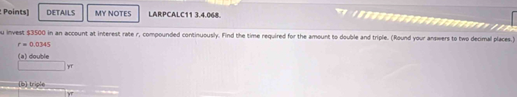 Points) DETAILS MY NOTES LARPCALC11 3.4.068. 

u invest $3500 in an account at interest rate r, compounded continuously. Find the time required for the amount to double and triple. (Round your answers to two decimal places.)
r=0.0345
(a) double
□ yr
(b) triple
yr