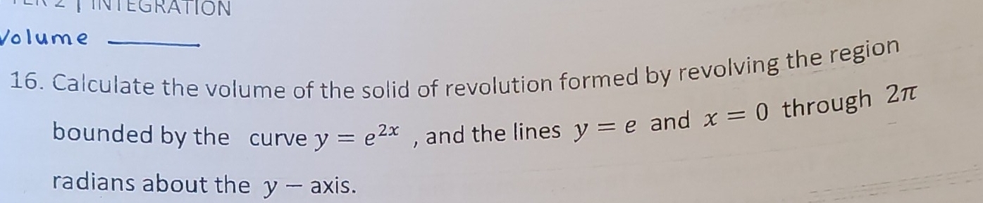 INTEGRATION 
Volume 
16. Calculate the volume of the solid of revolution formed by revolving the region 
bounded by the curve y=e^(2x) , and the lines y=e and x=0 through 2π
radians about the y-a) xis.