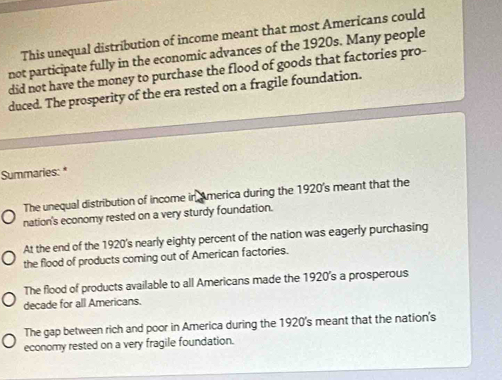 This unequal distribution of income meant that most Americans could
not participate fully in the economic advances of the 1920s. Many people
did not have the money to purchase the flood of goods that factories pro-
duced. The prosperity of the era rested on a fragile foundation.
Summaries: *
The unequal distribution of income in America during the 1920's meant that the
nation's economy rested on a very sturdy foundation.
At the end of the 1920's nearly eighty percent of the nation was eagerly purchasing
the flood of products coming out of American factories.
The flood of products available to all Americans made the 1920's a prosperous
decade for all Americans.
The gap between rich and poor in America during the 1920's meant that the nation's
economy rested on a very fragile foundation.