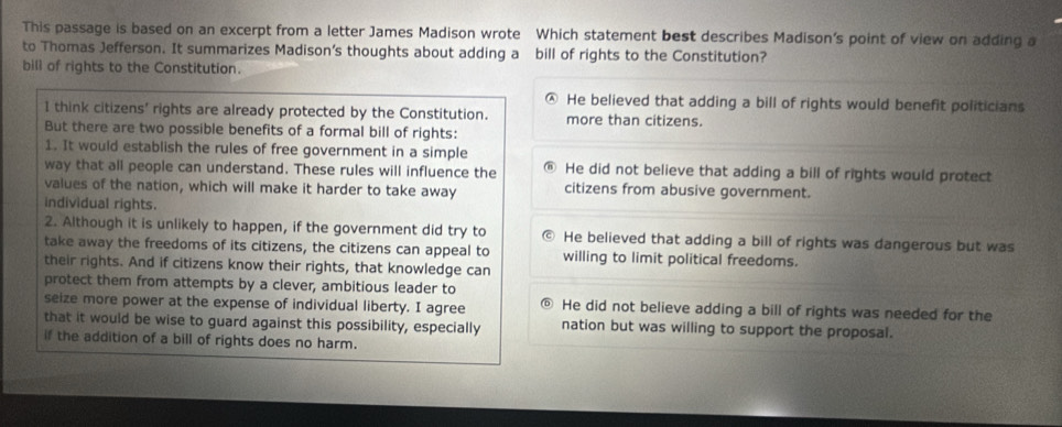 This passage is based on an excerpt from a letter James Madison wrote Which statement best describes Madison's point of view on adding a
to Thomas Jefferson. It summarizes Madison’s thoughts about adding a bill of rights to the Constitution?
bill of rights to the Constitution.
He believed that adding a bill of rights would benefit politicians
1 think citizens' rights are already protected by the Constitution. more than citizens.
But there are two possible benefits of a formal bill of rights:
1. It would establish the rules of free government in a simple
way that all people can understand. These rules will influence the @ He did not believe that adding a bill of rights would protect
values of the nation, which will make it harder to take away citizens from abusive government.
individual rights.
2. Although it is unlikely to happen, if the government did try to He believed that adding a bill of rights was dangerous but was
take away the freedoms of its citizens, the citizens can appeal to willing to limit political freedoms.
their rights. And if citizens know their rights, that knowledge can
protect them from attempts by a clever, ambitious leader to
seize more power at the expense of individual liberty. I agree He did not believe adding a bill of rights was needed for the
that it would be wise to guard against this possibility, especially nation but was willing to support the proposal.
if the addition of a bill of rights does no harm.