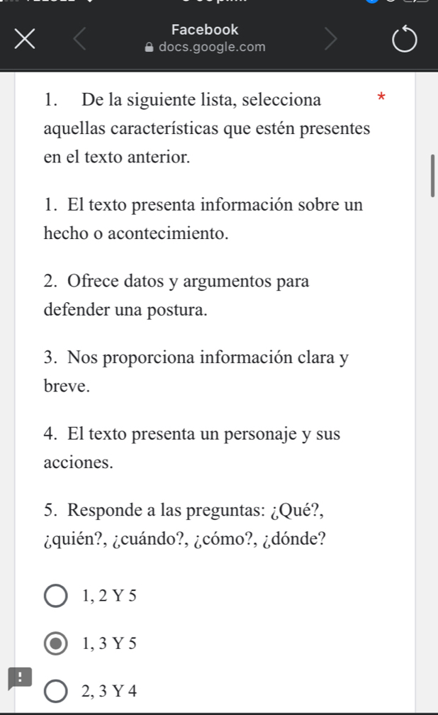 Facebook
docs.google.com
1. De la siguiente lista, selecciona *
aquellas características que estén presentes
en el texto anterior.
1. El texto presenta información sobre un
hecho o acontecimiento.
2. Ofrece datos y argumentos para
defender una postura.
3. Nos proporciona información clara y
breve.
4. El texto presenta un personaje y sus
acciones.
5. Responde a las preguntas: ¿Qué?,
¿quién?, ¿cuándo?, ¿cómo?, ¿dónde?
1, 2 Y 5
1, 3 Y 5!
2, 3 Y 4