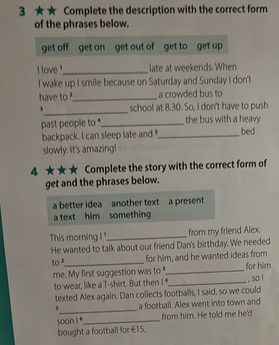 3 ★★ Complete the description with the correct form 
of the phrases below. 
get off get on get out of get to get up 
I love _late at weekends. When 
I wake up I smile because on Saturday and Sunday I don't 
have to _a crowded bus to 
_3 
school at 8.30. So, I don't have to push 
past people to ,_ 
the bus with a heavy 
backpack. I can sleep late and_ 
bed 
slowly. It's amazing! 
4 ★★★ Complete the story with the correct form of 
get and the phrases below. 
a better idea another text a present 
a text him something 
This morning _from my friend Alex. 
He wanted to talk about our friend Dan's birthday. We needed 
to ²_ for him, and he wanted ideas from 
me. My first suggestion was to_ for him 
to wear, like a T-shirt. But then / 4_ , so l 
texted Alex again. Dan collects footballs, I said, so we could 
_5 
a football. Alex went into town and 
soon I ª_ from him. He told me he'd 
bought a football for €15.