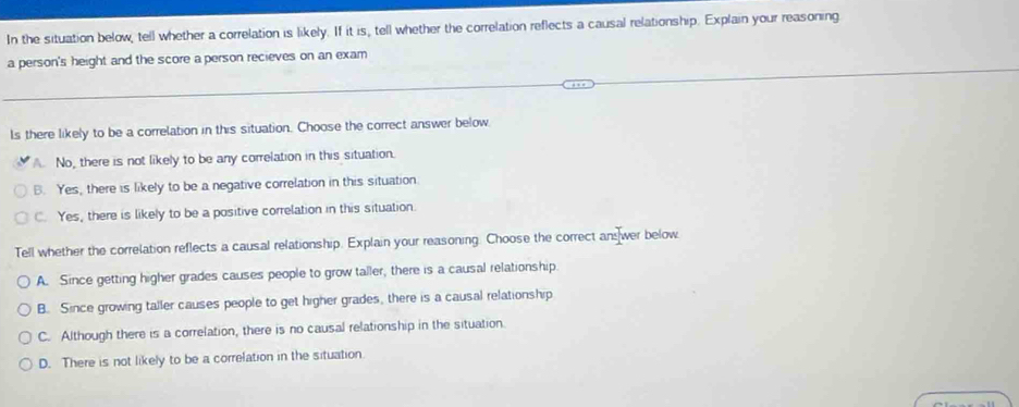 In the situation below, tell whether a correlation is likely. If it is, tell whether the correlation reflects a causal relationship. Explain your reasoning
a person's height and the score a person recieves on an exam
ls there likely to be a correlation in this situation. Choose the correct answer below
A. No, there is not likely to be any correlation in this situation.
B. Yes, there is likely to be a negative correlation in this situation.
C. Yes, there is likely to be a positive correlation in this situation.
Tell whether the correlation reflects a causal relationship. Explain your reasoning. Choose the correct ans wer below
A. Since getting higher grades causes people to grow taller, there is a causal relationship.
B. Since growing taller causes people to get higher grades, there is a causal relationship
C. Although there is a correlation, there is no causal relationship in the situation.
D. There is not likely to be a correlation in the situation.