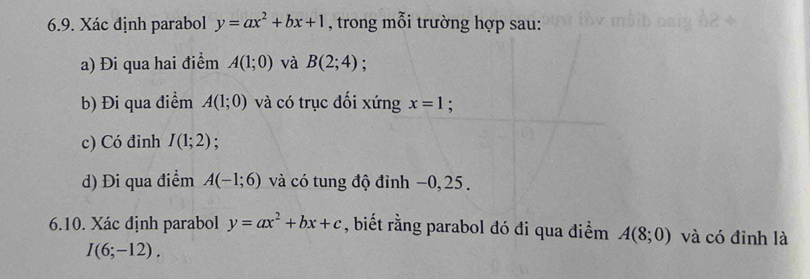 Xác định parabol y=ax^2+bx+1 , trong mỗi trường hợp sau: 
a) Đi qua hai điểm A(1;0) và B(2;4) : 
b) Đi qua điểm A(1;0) và có trục đối xứng x=1 : 
c) Có đỉnh I(1;2); 
d) Đi qua điểm A(-1;6) và có tung độ đỉnh −0, 25. 
6.10. Xác định parabol y=ax^2+bx+c , biết rằng parabol đó đi qua điểm A(8;0) và có đinh là
I(6;-12).