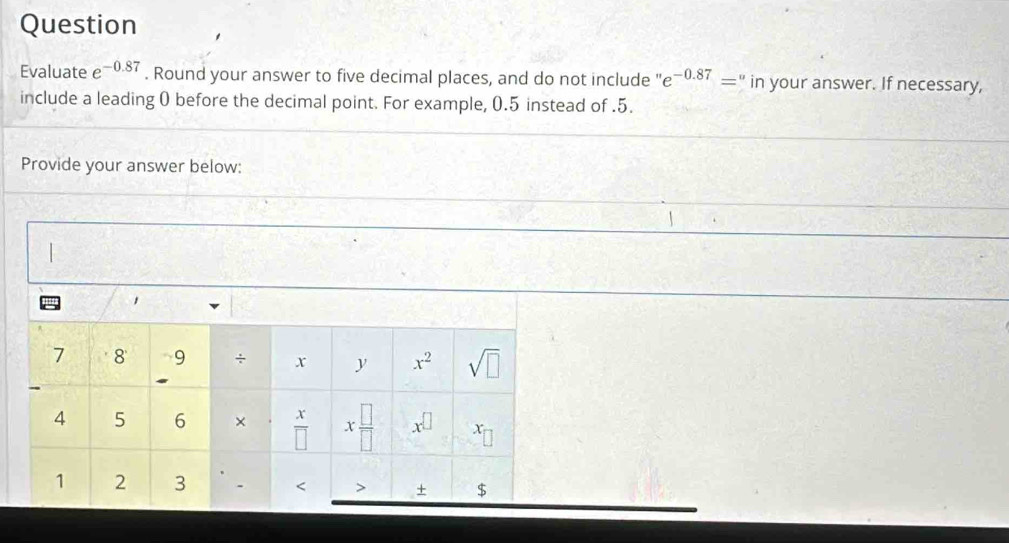 Question 
Evaluate e^(-0.87). Round your answer to five decimal places, and do not include ' e^(-0.87)='' in your answer. If necessary, 
include a leading 0 before the decimal point. For example, 0.5 instead of . 5. 
Provide your answer below: 
/
1
7 8 9 x^2 sqrt(□ )
x y
x
4 5 6 × overline □  x □ /□   x^(□) x
1 2 3 - < $