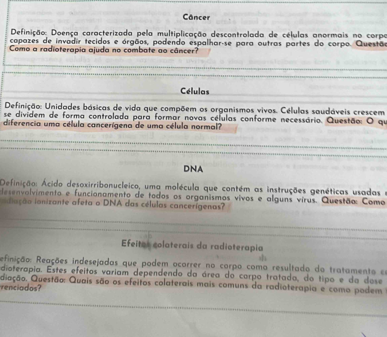 Câncer 
Definição: Doença caracterizada pela multiplicação descontrolada de células anormais no corpo 
capazes de invadir tecidos e órgãos, podendo espalhar-se para outras partes do corpo. Questão 
Como a radioterapia ajuda no combate ao câncer? 
_ 
_ 
_ 
Células 
_ 
Definição: Unidades básicas de vida que compõem os organismos vivos. Células saudáveis crescem 
se divídem de forma controlada para formar novas células conforme necessário, Questão: O qu 
diferencia uma célula cancerígena de uma célula normal? 
_ 
_ 
DNA 
Definição: Ácido desoxirribonucleico, uma molécula que contém as instruções genéticas usadas e 
elesenvolvimento e funcionamento de todos os organismos vivos e alguns vírus. Questão: Como 
aiação lanizante afeta o DNA das células cancerígenas? 
_ 
_ 
Efeitas colaterais da radioterapia 
ReRinição: Reações indesejadas que podem ocorrer no corpo como resultado do tratamento eo 
edioterapia. Estes efeitos variam dependendo da área do carpo tratada, do tipo e da dose 
Qiação. Questão: Quais são os efeitos colaterais mais comuns da radioterapia e como podem 
renciados? 
_ 
_