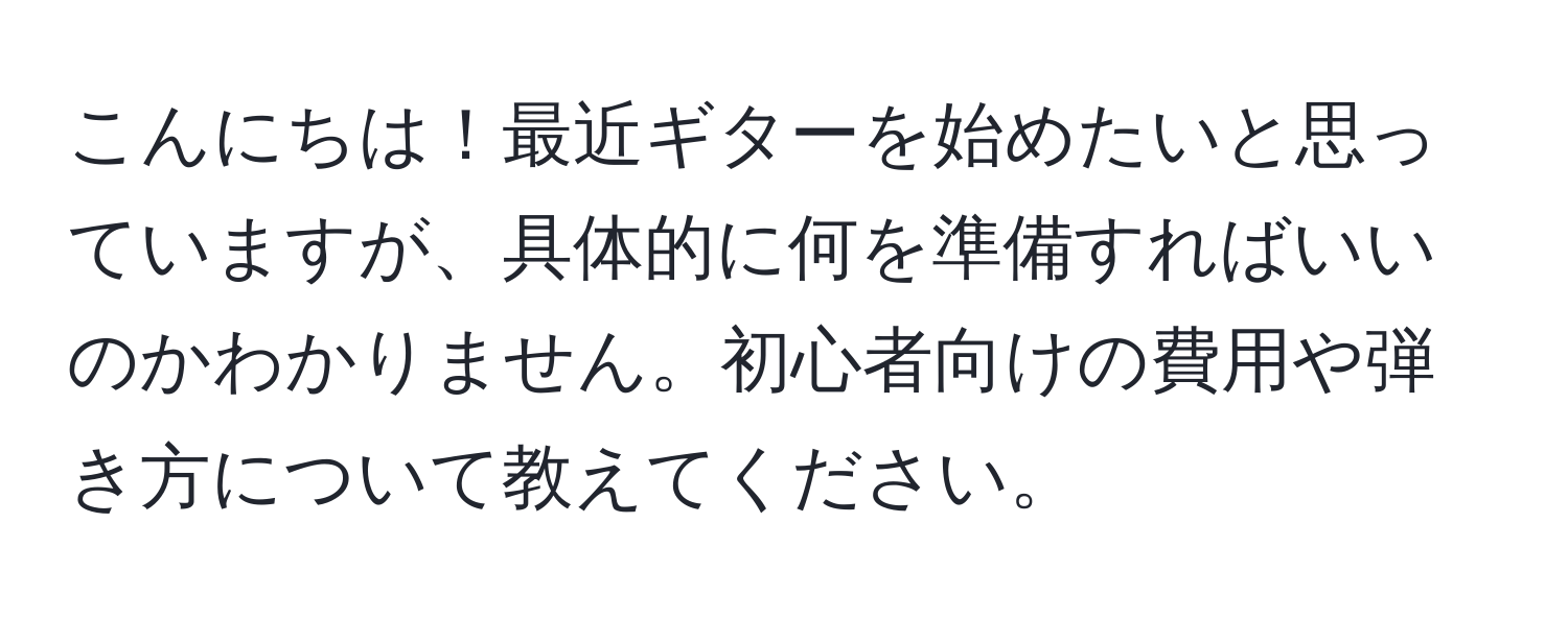 こんにちは！最近ギターを始めたいと思っていますが、具体的に何を準備すればいいのかわかりません。初心者向けの費用や弾き方について教えてください。