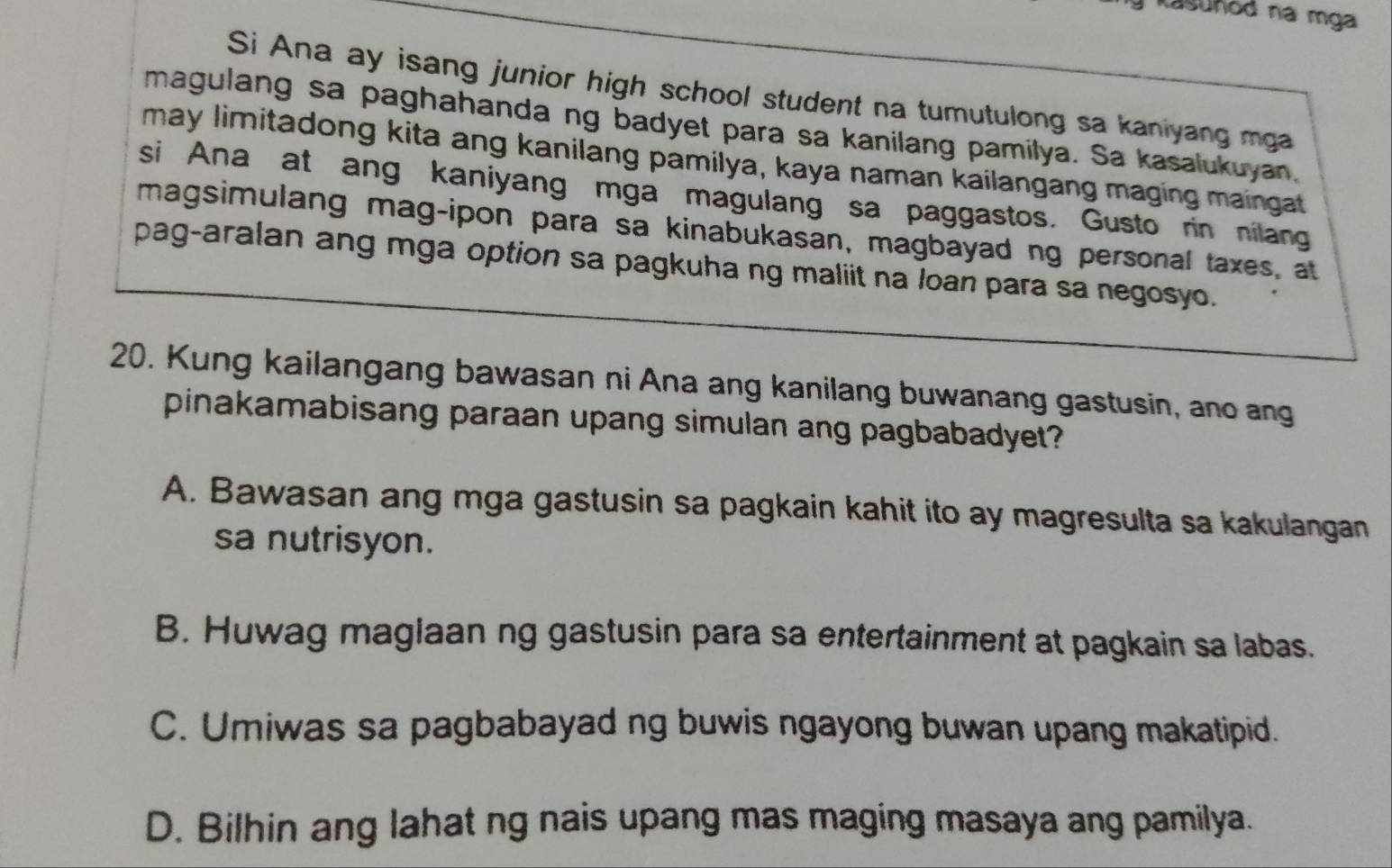 Kasuñod na mga
Si Ana ay isang junior high school student na tumutulong sa kaniyang mga
magulang sa paghahanda ng badyet para sa kanilang pamilya. Sa kasalukuyan,
may limitadong kita ang kanilang pamilya, kaya naman kailangang maging maingat
si Ana at ang kaniyang mga magulang sa paggastos. Gusto rin nilang
magsimulang mag-ipon para sa kinabukasan, magbayad ng personal taxes, at
pag-aralan ang mga option sa pagkuha ng maliit na loan para sa negosyo.
20. Kung kailangang bawasan ni Ana ang kanilang buwanang gastusin, ano ang
pinakamabisang paraan upang simulan ang pagbabadyet?
A. Bawasan ang mga gastusin sa pagkain kahit ito ay magresulta sa kakulangan
sa nutrisyon.
B. Huwag maglaan ng gastusin para sa entertainment at pagkain sa labas.
C. Umiwas sa pagbabayad ng buwis ngayong buwan upang makatipid.
D. Bilhin ang lahat ng nais upang mas maging masaya ang pamilya.