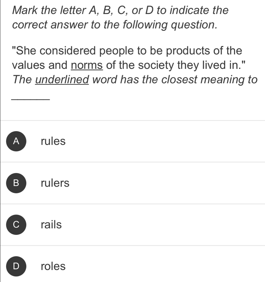 Mark the letter A, B, C, or D to indicate the
correct answer to the following question.
"She considered people to be products of the
values and norms of the society they lived in."
The underlined word has the closest meaning to
A rules
B rulers
rails
D roles