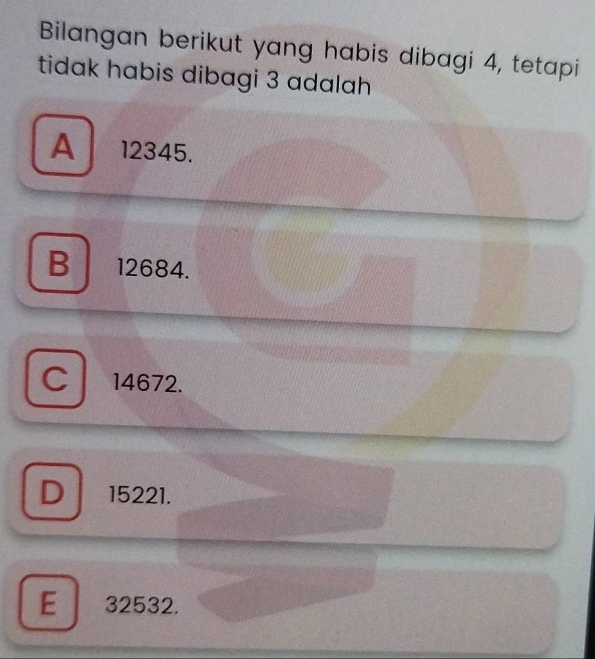 Bilangan berikut yang habis dibagi 4, tetapi
tidak habis dibagi 3 adalah
A 12345.
B 12684.
C 14672.
D 15221.
E 32532.