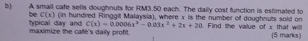 A small cafe sells doughnuts for RM3.50 each. The daily cost function is estimated to 
be C(x) (in hundred Ringgit Malaysia), where x is the number of doughnuts sold on 
typical day and . C(x)=0.0006x^3-0.03x^2+2x+20. Find the value of x that will 
maximize the cafe's daily profit. (5 marks)