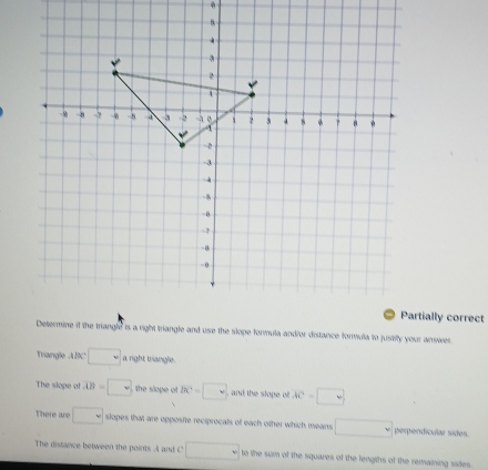 Partially correct 
Triangle ABC □ a right trangle. 
The slope of overline AB=□ the slope of BC=□ and the slope of AC=□
There are □ slopes that are opposite reciprocals of each other which means □ perpendicular sides. 
The distance between the points A and C □ to the sum of the squares of the lengths of the remaining sides.