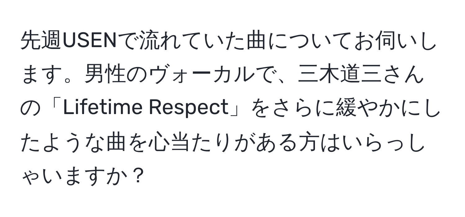 先週USENで流れていた曲についてお伺いします。男性のヴォーカルで、三木道三さんの「Lifetime Respect」をさらに緩やかにしたような曲を心当たりがある方はいらっしゃいますか？