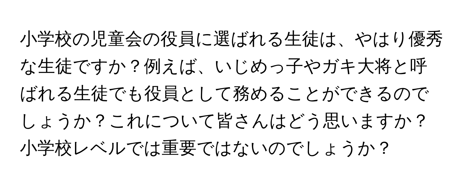 小学校の児童会の役員に選ばれる生徒は、やはり優秀な生徒ですか？例えば、いじめっ子やガキ大将と呼ばれる生徒でも役員として務めることができるのでしょうか？これについて皆さんはどう思いますか？小学校レベルでは重要ではないのでしょうか？