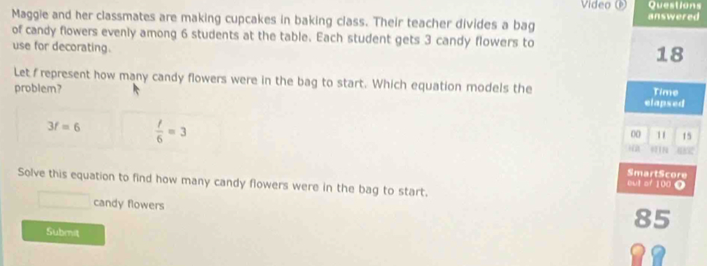 Video Questions
answered
Maggie and her classmates are making cupcakes in baking class. Their teacher divides a bag
of candy flowers evenly among 6 students at the table. Each student gets 3 candy flowers to
use for decorating.
18
Let represent how many candy flowers were in the bag to start. Which equation models the
Time
problem? elapsed
3f=6
 t/6 =3
00 11 15
i
SmartScore
Solve this equation to find how many candy flowers were in the bag to start.
out of 100 0
candy flowers
85
Submit