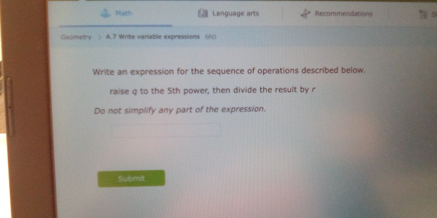 Math Language arts Recommendations a 
Geometry A.7 Write variable expressions SRD 
Write an expression for the sequence of operations described below. 
raise q to the 5th power, then divide the result by r
Do not simplify any part of the expression. 
Submit