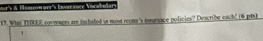 ter's & Homeowner's Insurance Vocabulary 
17. What THREE coverages are included in most renter's insurance policies? Describe each! (6 pts)