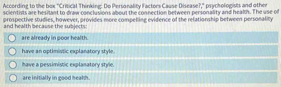 According to the box "Critical Thinking: Do Personality Factors Cause Disease?," psychologists and other
scientists are hesitant to draw conclusions about the connection between personality and health. The use of
prospective studies, however, provides more compelling evidence of the relationship between personality
and health because the subjects:
are already in poor health.
have an optimistic explanatory style.
have a pessimistic explanatory style.
are initially in good health.