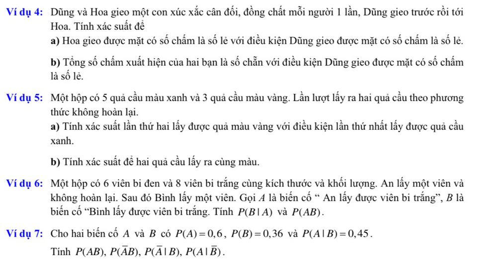 Ví dụ 4: Dũng và Hoa gieo một con xúc xắc cân đối, đồng chất mỗi người 1 lần, Dũng gieo trước rồi tới 
Hoa. Tính xác suất đề 
a) Hoa gieo được mặt có số chấm là số lẻ với điều kiện Dũng gieo được mặt có số chấm là số lẻ. 
b) Tổng số chấm xuất hiện của hai bạn là số chẵn với điều kiện Dũng gieo được mặt có số chấm 
là số lẻ. 
Ví dụ 5: Một hộp có 5 quả cầu màu xanh và 3 quả cầu màu vàng. Lần lượt lấy ra hai quả cầu theo phương 
thức không hoàn lại. 
a) Tính xác suất lần thứ hai lấy được quả màu vàng với điều kiện lần thứ nhất lấy được quả cầu 
xanh. 
b) Tính xác suất để hai quả cầu lấy ra cùng màu. 
Ví dụ 6: Một hộp có 6 viên bi đen và 8 viên bi trắng cùng kích thước và khối lượng. An lấy một viên và 
không hoàn lại. Sau đó Bình lấy một viên. Gọi 4 là biến cố “ An lấy được viên bi trắng”, B là 
biến cố “Bình lấy được viên bi trắng. Tính P(B|A) và P(AB). 
Ví dụ 7: Cho hai biến cố A và B có P(A)=0,6, P(B)=0, 36 và P(A|B)=0,45. 
Tính P(AB), P(overline AB), P(overline A|B), P(A|overline B).