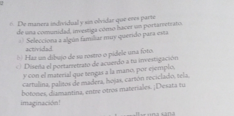 7 
6. De manera individual y sin olvidar que eres parte 
de una comunidad, investiga cómo hacer un portarretrato. 
@) Selecciona a algún familiar muy querido para esta 
actividad. 
b) Haz un dibujo de su rostro o pidele una foto. 
c) Diseña el portarretrato de acuerdo a tu investigación 
y con el material que tengas a la mano, por ejemplo, 
cartulina, palitos de madera, hojas, cartón reciclado, tela, 
botones, diamantina, entre otros materiales. ¡Desata tu 
imaginación!